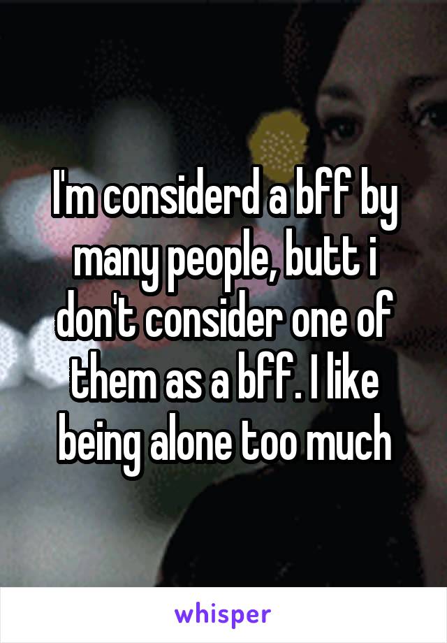 I'm considerd a bff by many people, butt i don't consider one of them as a bff. I like being alone too much