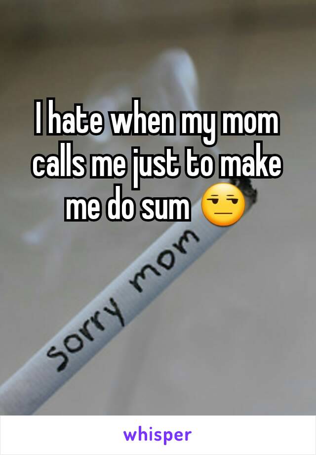 I hate when my mom calls me just to make me do sum 😒