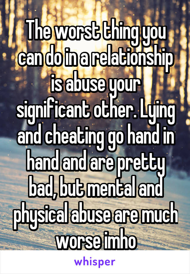 The worst thing you can do in a relationship is abuse your significant other. Lying and cheating go hand in hand and are pretty bad, but mental and physical abuse are much worse imho
