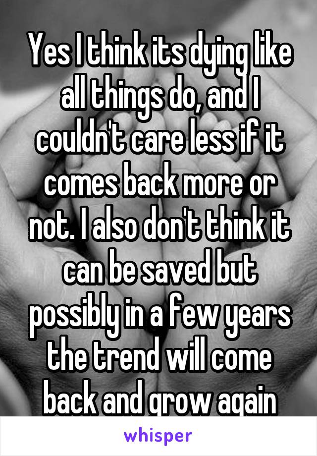 Yes I think its dying like all things do, and I couldn't care less if it comes back more or not. I also don't think it can be saved but possibly in a few years the trend will come back and grow again