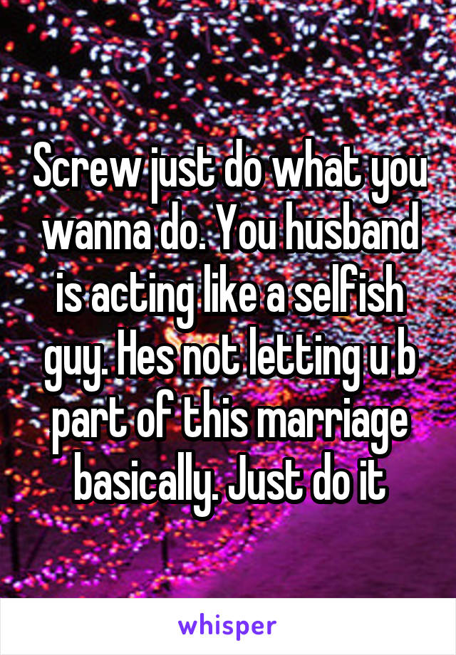 Screw just do what you wanna do. You husband is acting like a selfish guy. Hes not letting u b part of this marriage basically. Just do it