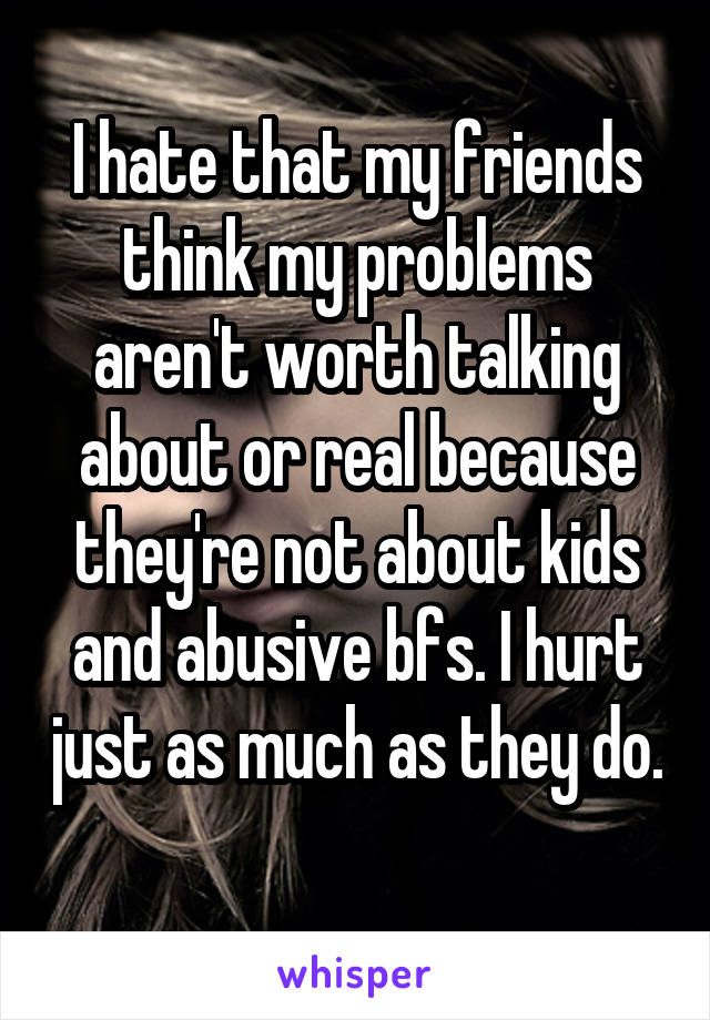 I hate that my friends think my problems aren't worth talking about or real because they're not about kids and abusive bfs. I hurt just as much as they do. 