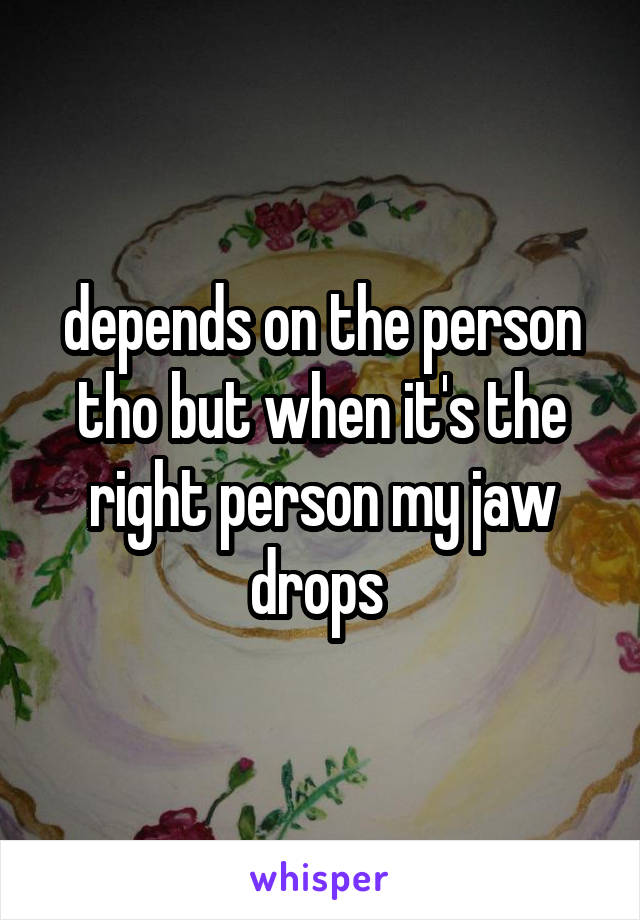 depends on the person tho but when it's the right person my jaw drops 