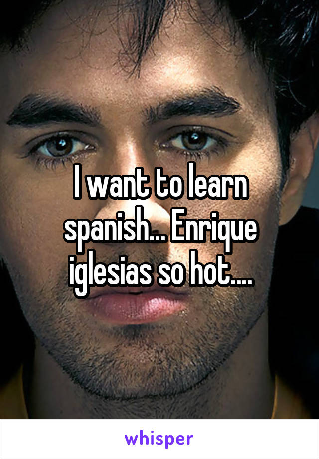 I want to learn spanish... Enrique iglesias so hot....