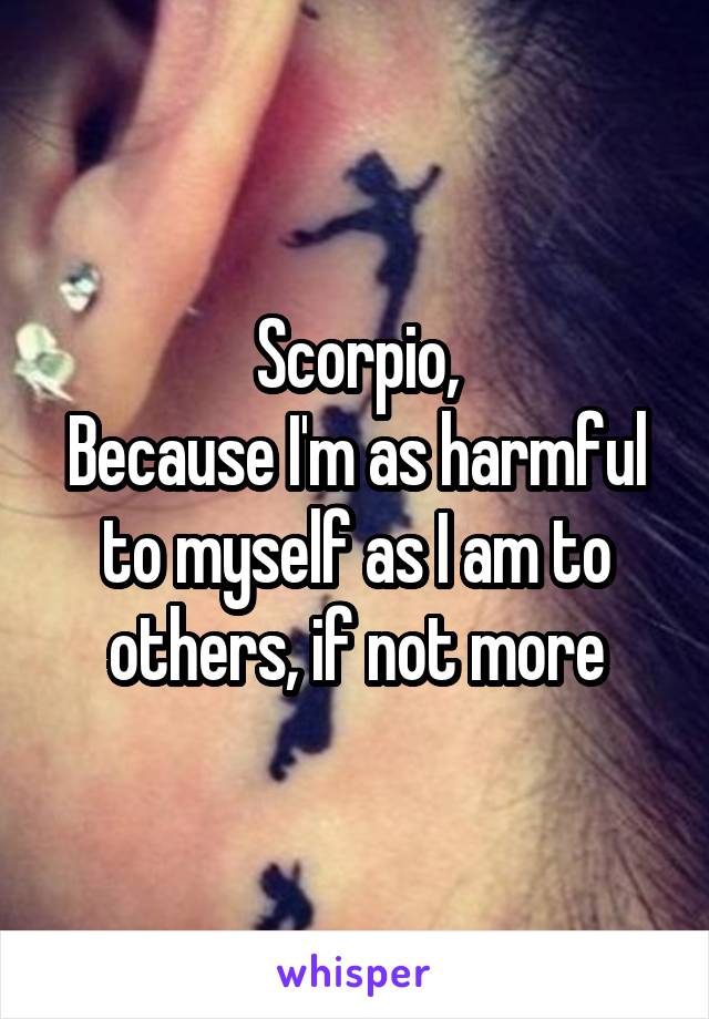 Scorpio,
Because I'm as harmful to myself as I am to others, if not more