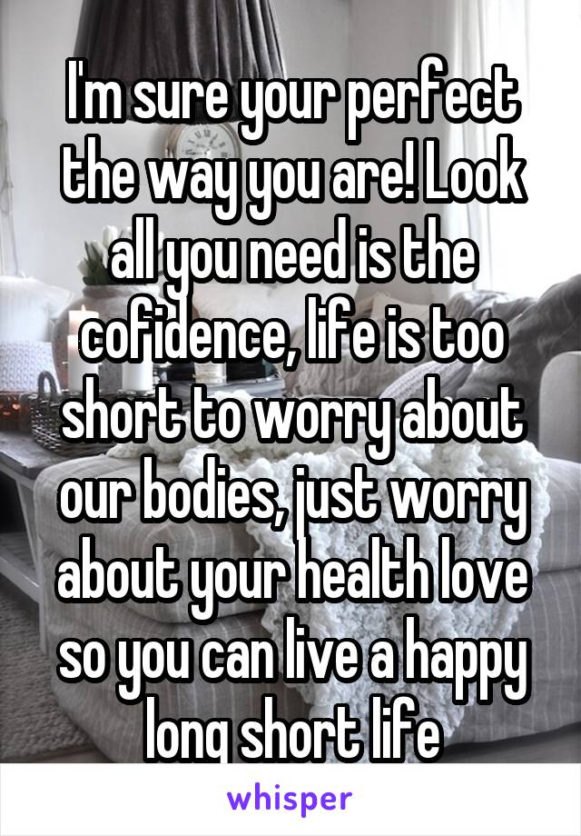 I'm sure your perfect the way you are! Look all you need is the cofidence, life is too short to worry about our bodies, just worry about your health love so you can live a happy long short life