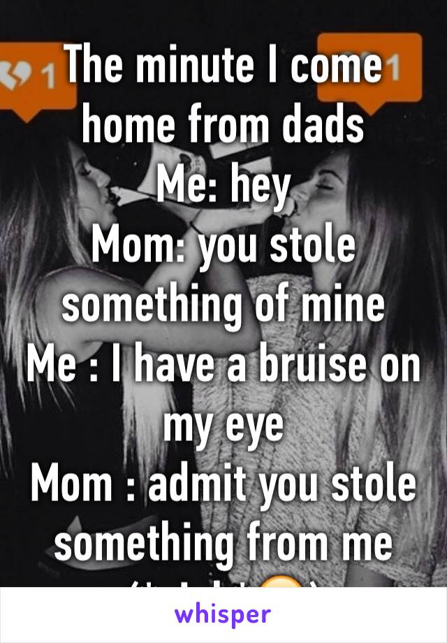 The minute I come home from dads 
Me: hey 
Mom: you stole something of mine 
Me : I have a bruise on my eye 
Mom : admit you stole something from me 
(*sigh*😕)