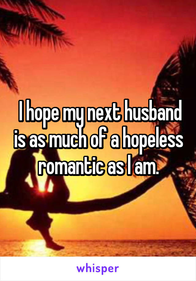  I hope my next husband is as much of a hopeless romantic as I am.