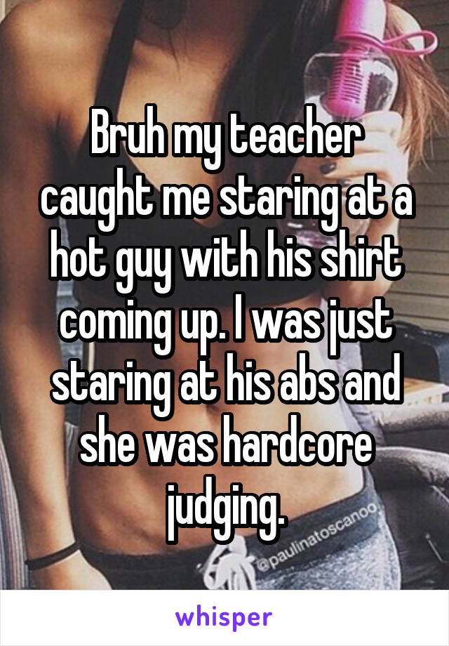 Bruh my teacher caught me staring at a hot guy with his shirt coming up. I was just staring at his abs and she was hardcore judging.