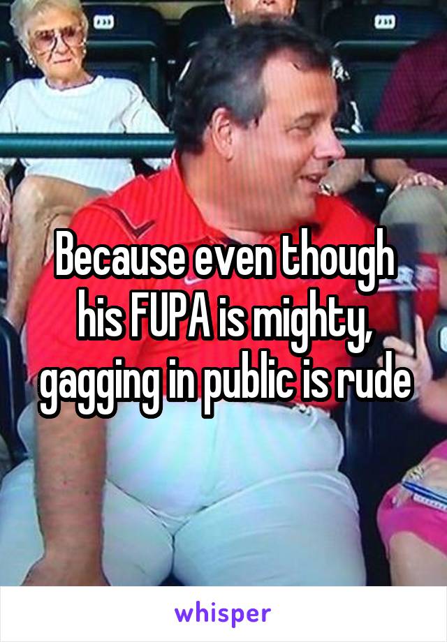 Because even though his FUPA is mighty, gagging in public is rude