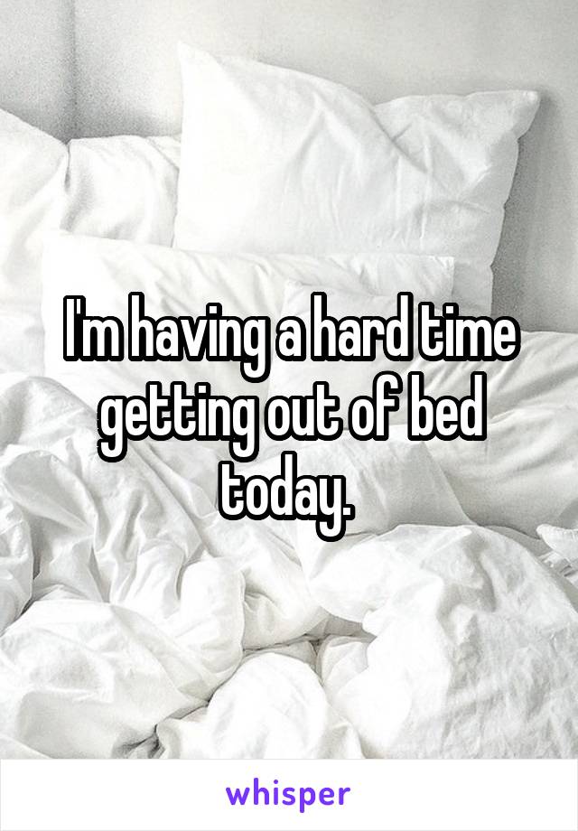 I'm having a hard time getting out of bed today. 