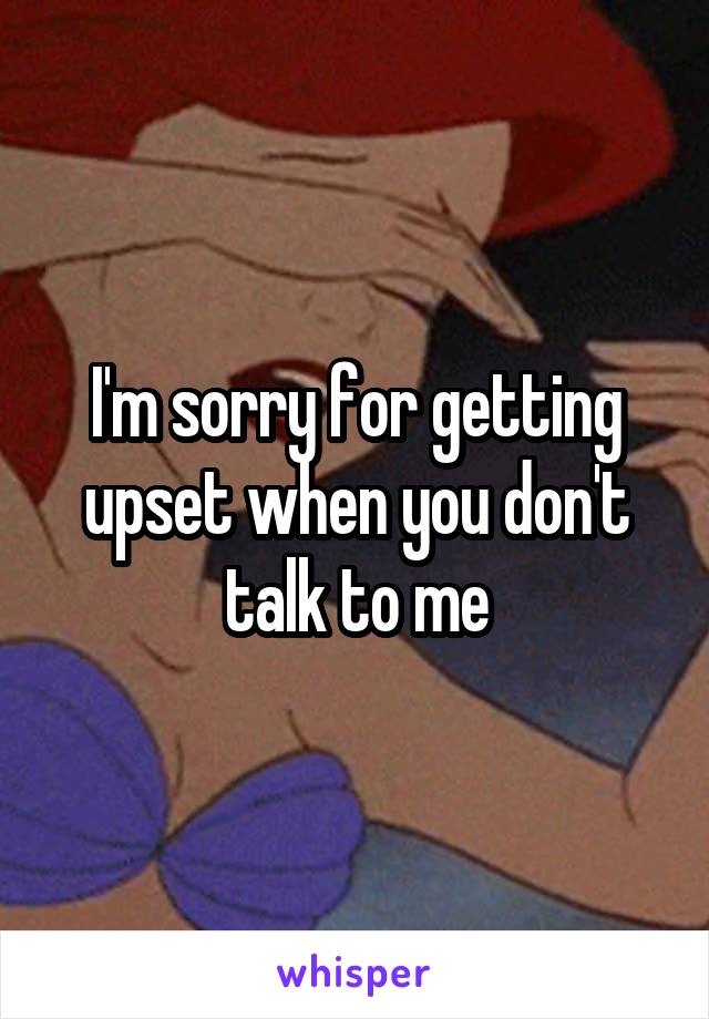 I'm sorry for getting upset when you don't talk to me