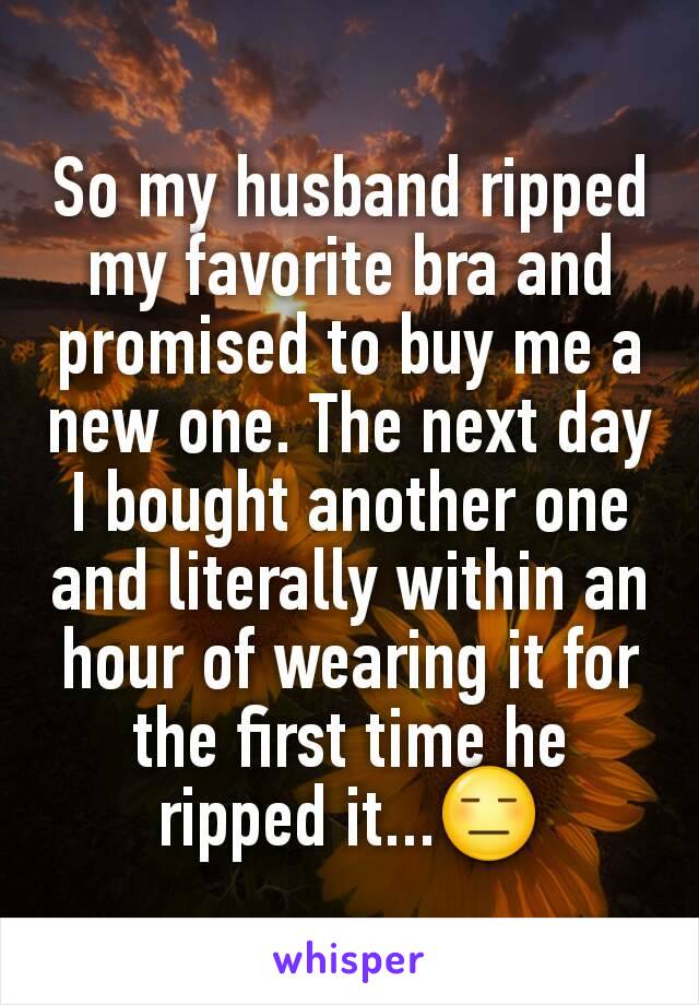 So my husband ripped my favorite bra and promised to buy me a new one. The next day I bought another one and literally within an hour of wearing it for the first time he ripped it...😑