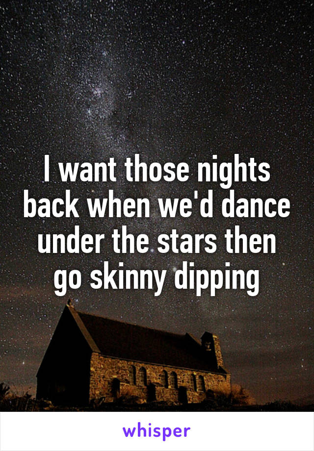 I want those nights back when we'd dance under the stars then go skinny dipping