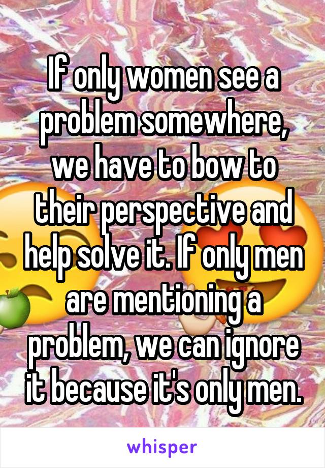 If only women see a problem somewhere, we have to bow to their perspective and help solve it. If only men are mentioning a problem, we can ignore it because it's only men.