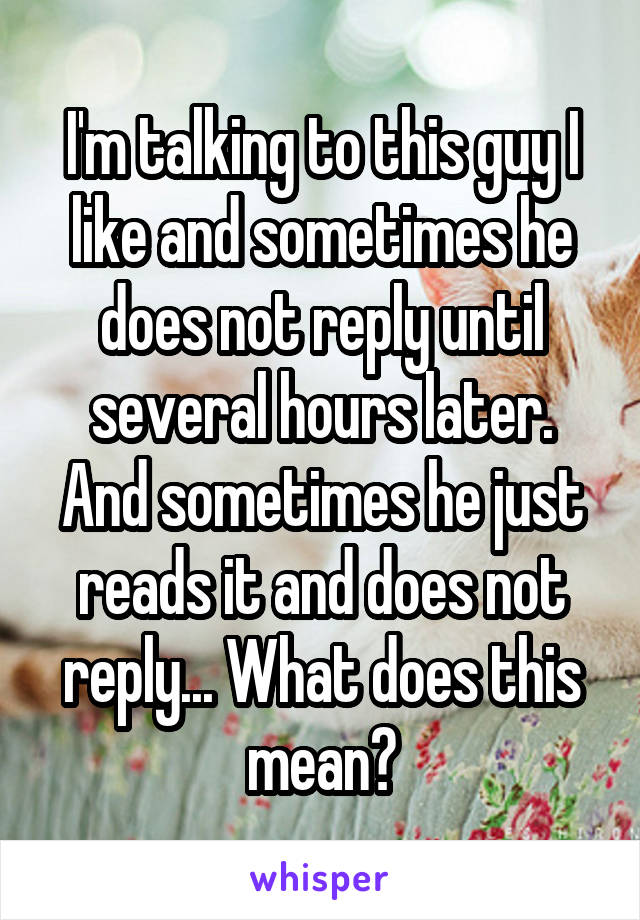 I'm talking to this guy I like and sometimes he does not reply until several hours later. And sometimes he just reads it and does not reply... What does this mean?