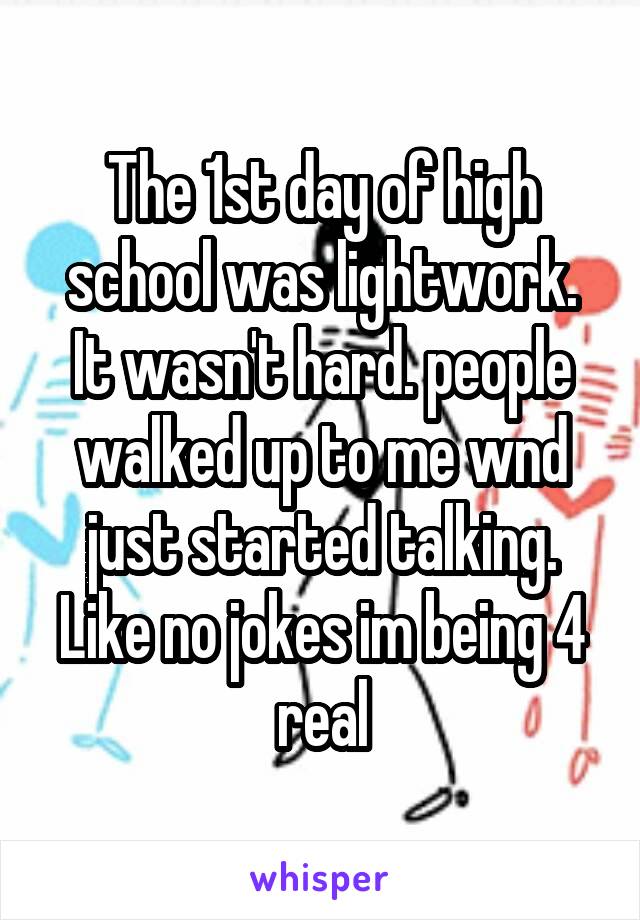 The 1st day of high school was lightwork. It wasn't hard. people walked up to me wnd just started talking. Like no jokes im being 4 real