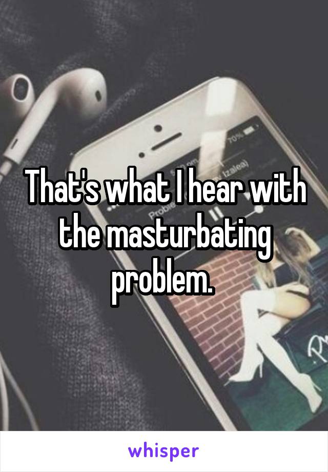 That's what I hear with the masturbating problem. 