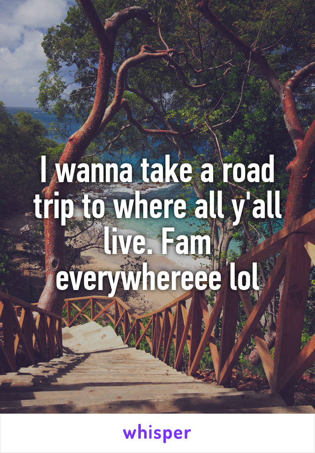 I wanna take a road trip to where all y'all live. Fam everywhereee lol