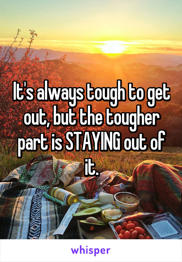 It's always tough to get out, but the tougher part is STAYING out of it.