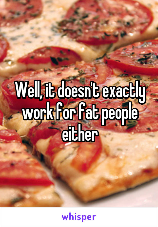 Well, it doesn't exactly work for fat people either