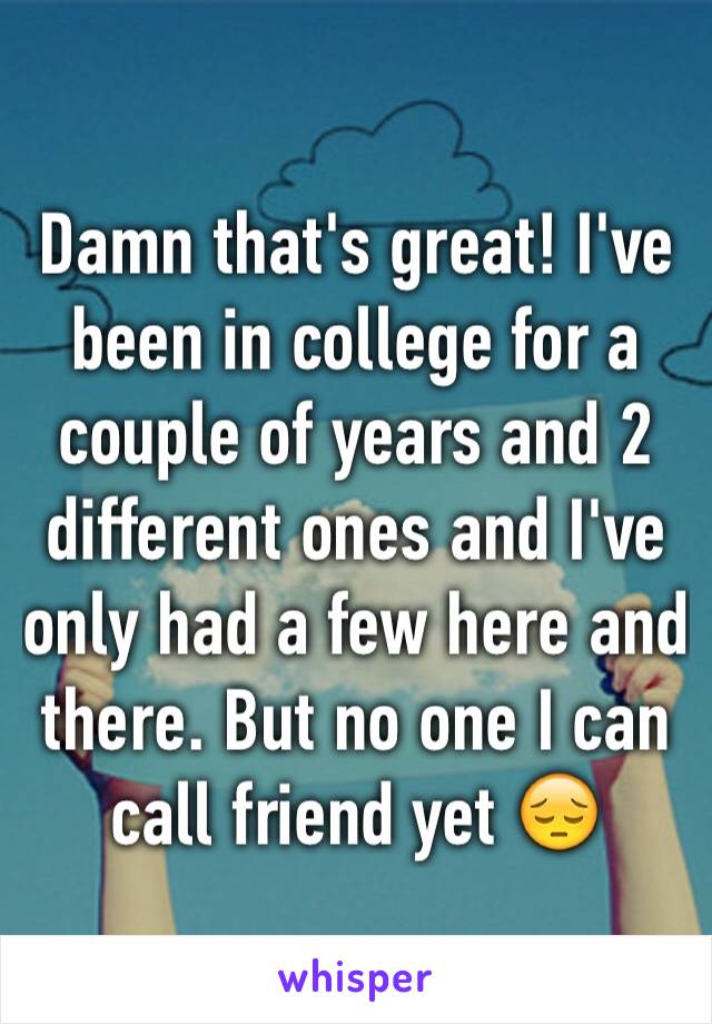 Damn that's great! I've been in college for a couple of years and 2 different ones and I've only had a few here and there. But no one I can call friend yet 😔