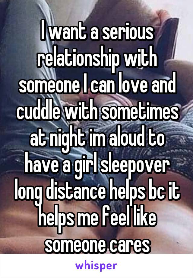 I want a serious relationship with someone I can love and cuddle with sometimes at night im aloud to have a girl sleepover long distance helps bc it helps me feel like someone cares