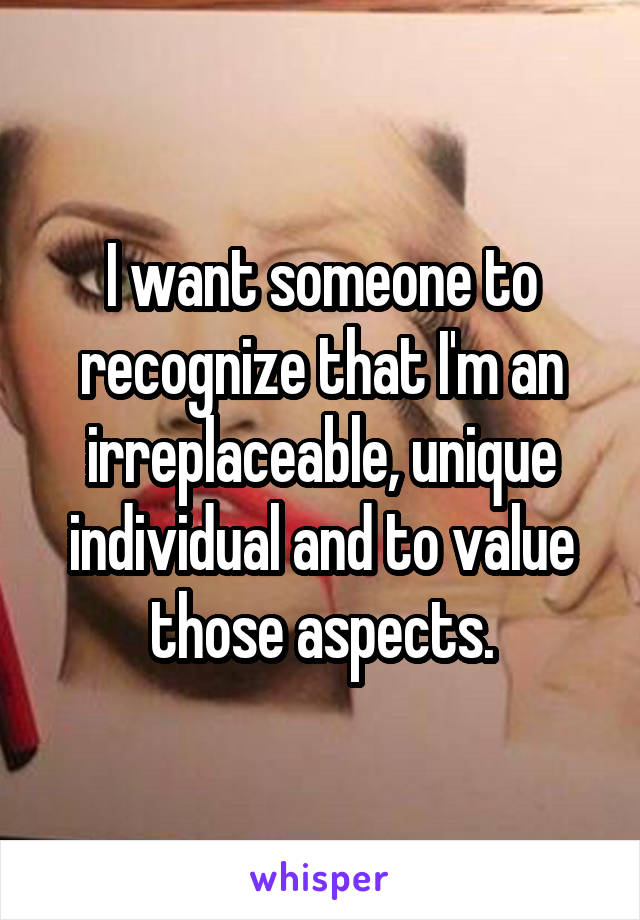 I want someone to recognize that I'm an irreplaceable, unique individual and to value those aspects.