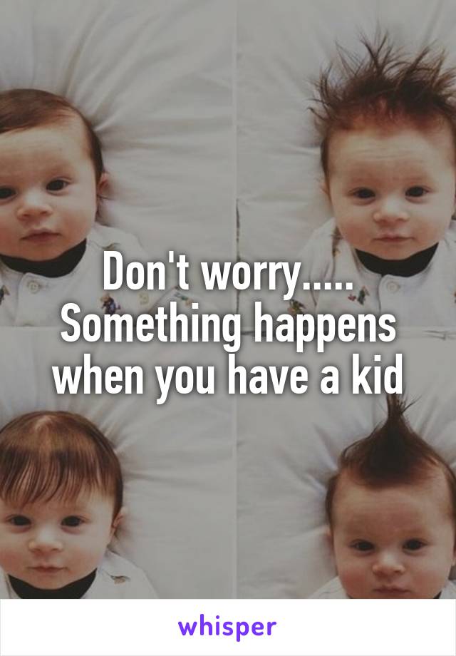 Don't worry..... Something happens when you have a kid