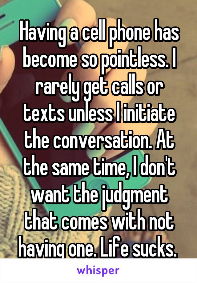 Having a cell phone has become so pointless. I rarely get calls or texts unless I initiate the conversation. At the same time, I don't want the judgment that comes with not having one. Life sucks. 