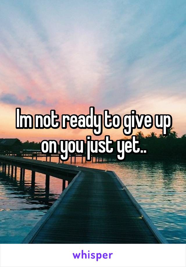 Im not ready to give up on you just yet..