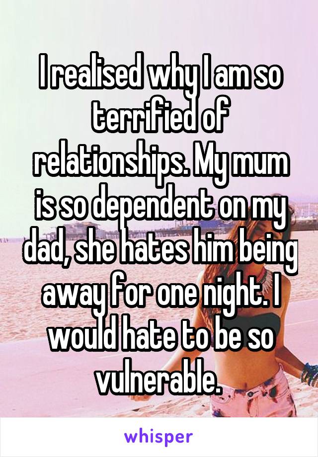 I realised why I am so terrified of relationships. My mum is so dependent on my dad, she hates him being away for one night. I would hate to be so vulnerable. 