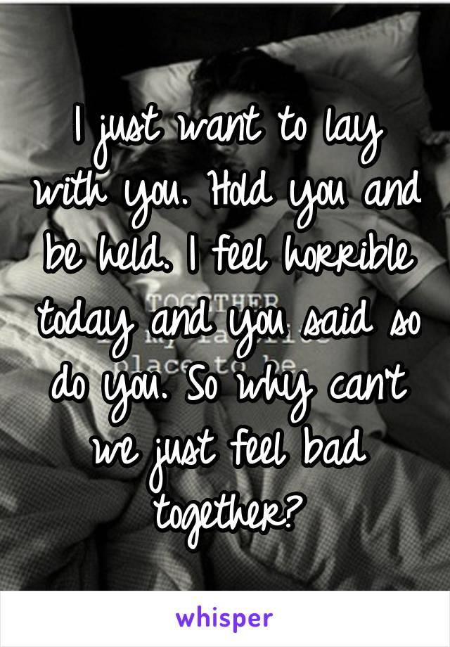 I just want to lay with you. Hold you and be held. I feel horrible today and you said so do you. So why can't we just feel bad together?