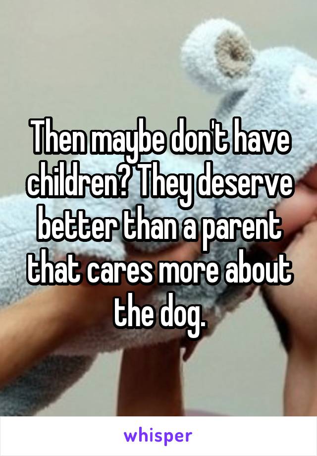 Then maybe don't have children? They deserve better than a parent that cares more about the dog.
