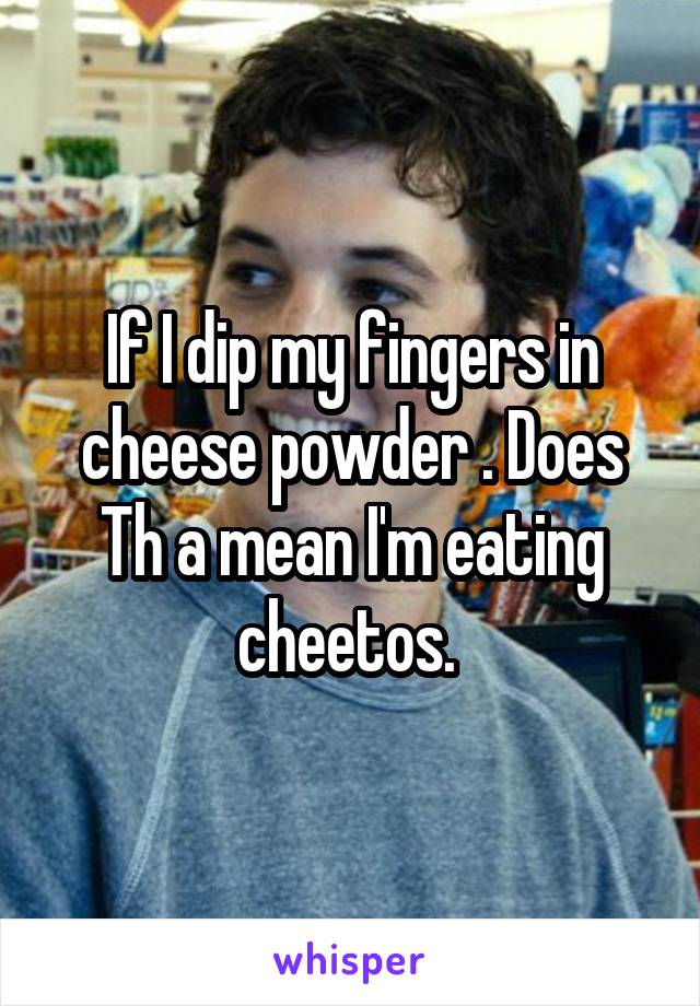 If I dip my fingers in cheese powder . Does Th a mean I'm eating cheetos. 