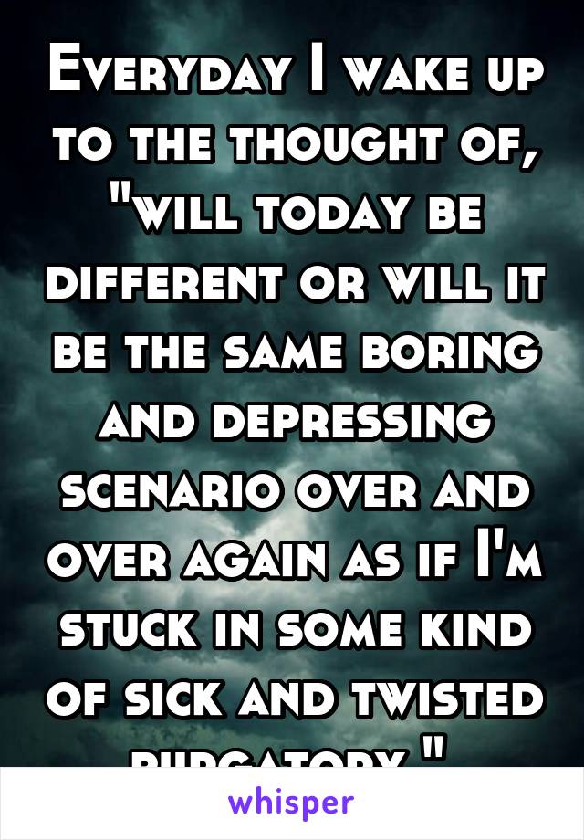 Everyday I wake up to the thought of, "will today be different or will it be the same boring and depressing scenario over and over again as if I'm stuck in some kind of sick and twisted purgatory." 