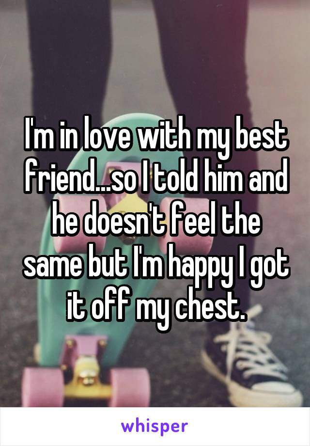 I'm in love with my best friend...so I told him and he doesn't feel the same but I'm happy I got it off my chest.