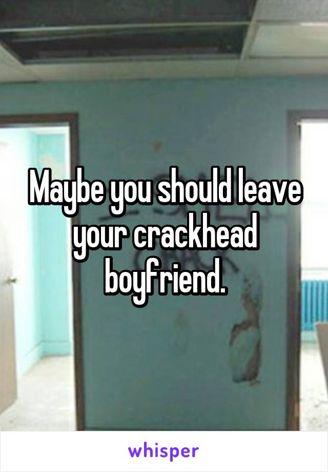 Maybe you should leave your crackhead boyfriend.