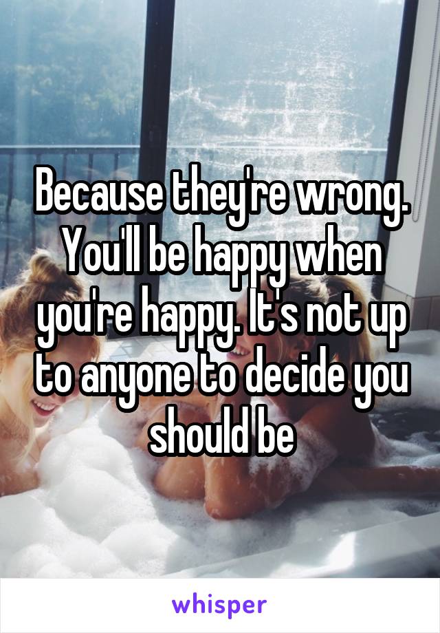 Because they're wrong. You'll be happy when you're happy. It's not up to anyone to decide you should be