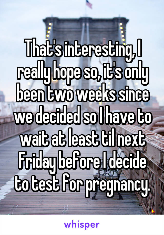 That's interesting, I really hope so, it's only been two weeks since we decided so I have to wait at least til next Friday before I decide to test for pregnancy.