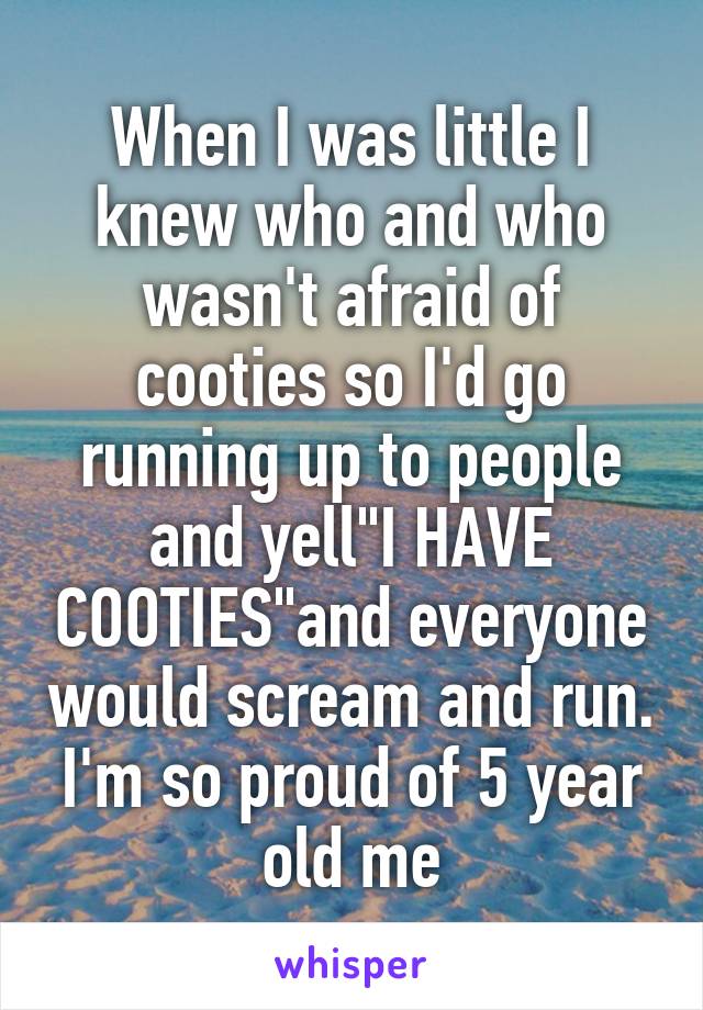 When I was little I knew who and who wasn't afraid of cooties so I'd go running up to people and yell"I HAVE COOTIES"and everyone would scream and run. I'm so proud of 5 year old me