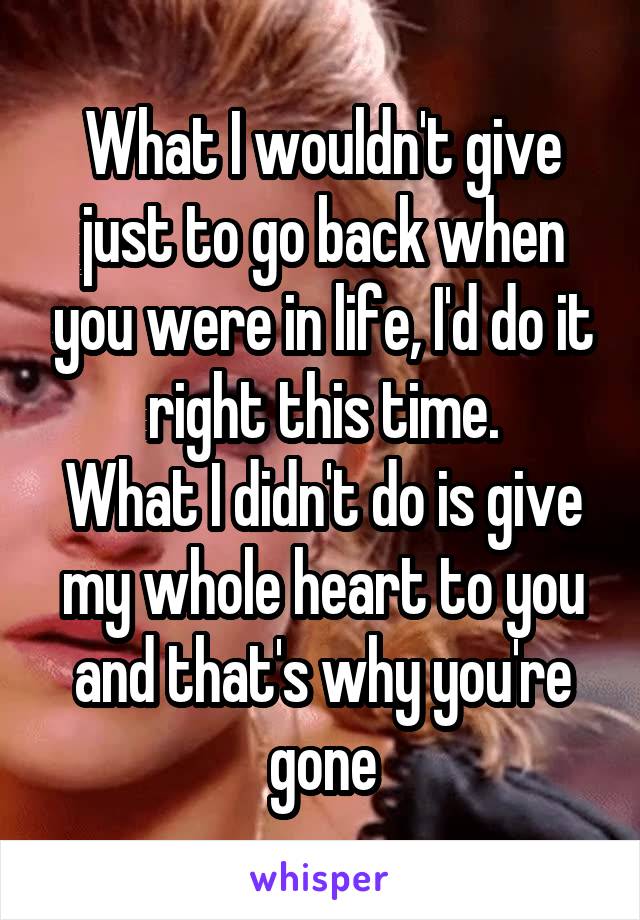 What I wouldn't give just to go back when you were in life, I'd do it right this time.
What I didn't do is give my whole heart to you and that's why you're gone