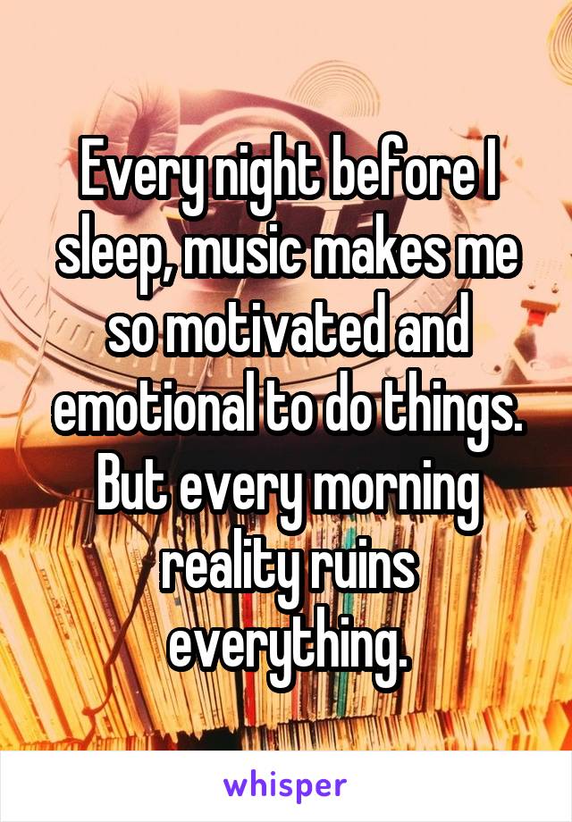 Every night before I sleep, music makes me so motivated and emotional to do things. But every morning reality ruins everything.