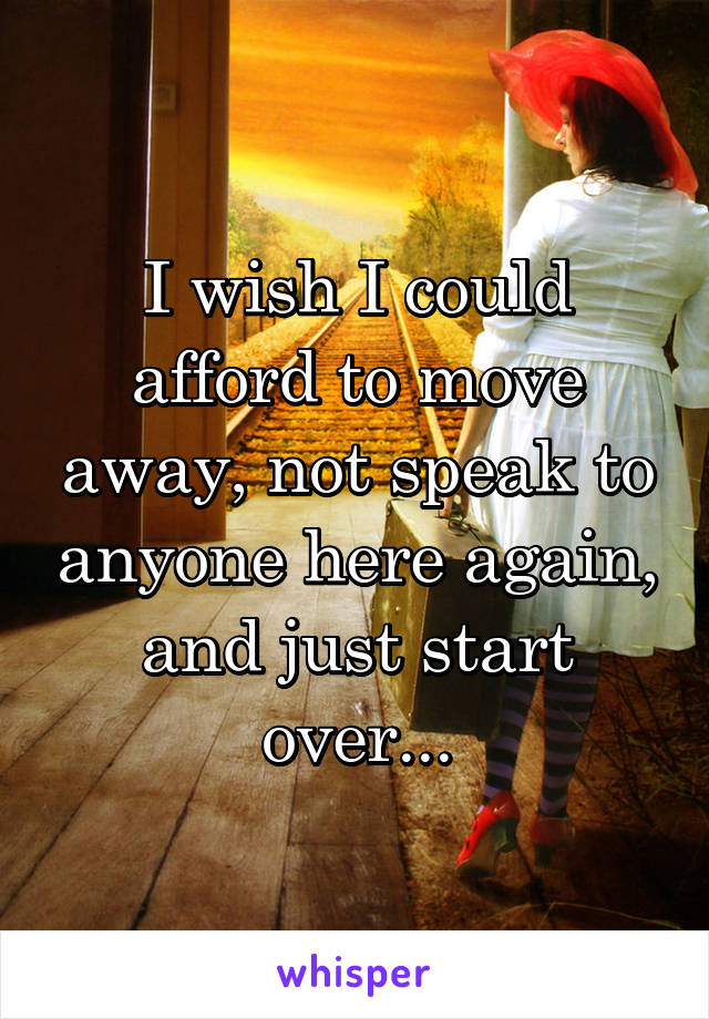 I wish I could afford to move away, not speak to anyone here again, and just start over...