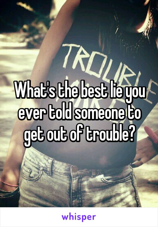 What's the best lie you ever told someone to get out of trouble?