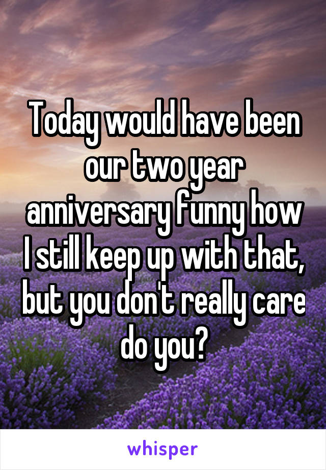 Today would have been our two year anniversary funny how I still keep up with that, but you don't really care do you?