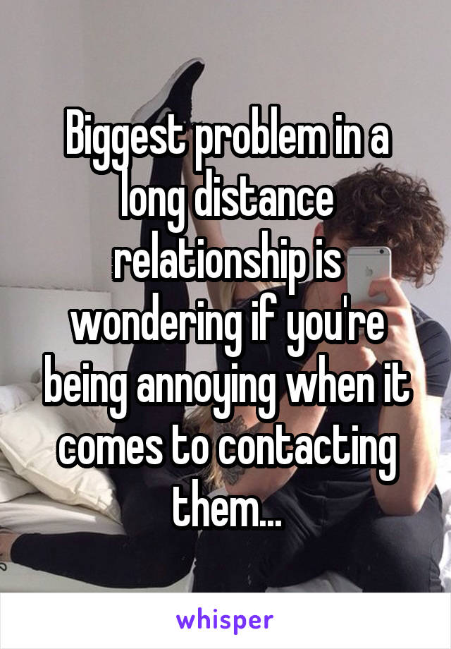 Biggest problem in a long distance relationship is wondering if you're being annoying when it comes to contacting them...