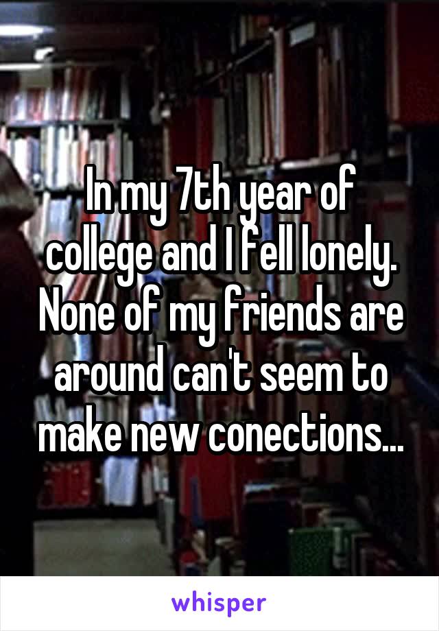 In my 7th year of college and I fell lonely. None of my friends are around can't seem to make new conections...