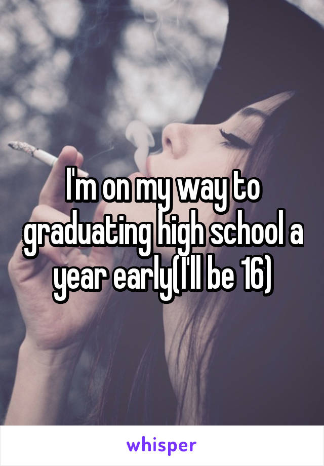 I'm on my way to graduating high school a year early(I'll be 16)