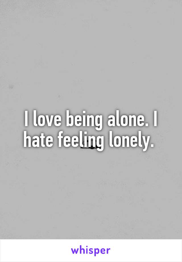 I love being alone. I hate feeling lonely. 